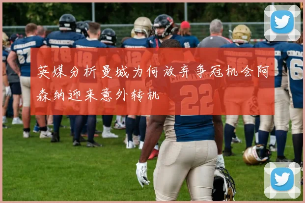 英媒分析曼城为何放弃争冠机会阿森纳迎来意外转机