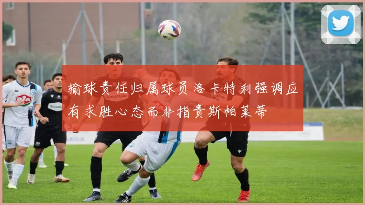 输球责任归属球员洛卡特利强调应有求胜心态而非指责斯帕莱蒂