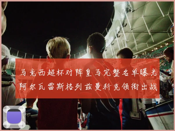 马竞西超杯对阵皇马完整名单曝光阿尔瓦雷斯格列兹曼科克领衔出战