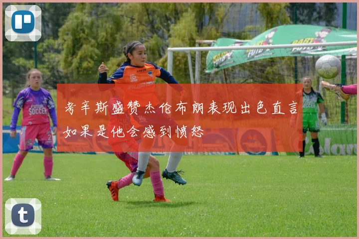 考辛斯盛赞杰伦布朗表现出色直言如果是他会感到愤怒
