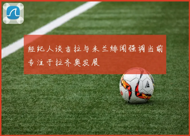 经纪人谈吉拉与米兰绯闻强调当前专注于拉齐奥发展