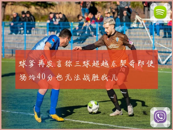 球爹再发言称三球超越东契奇即使场均40分也无法战胜我儿