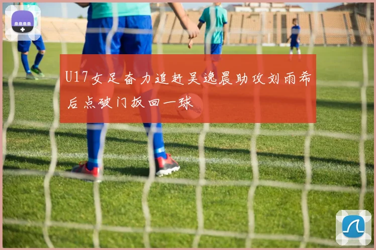 U17女足奋力追赶吴逸晨助攻刘雨希后点破门扳回一球