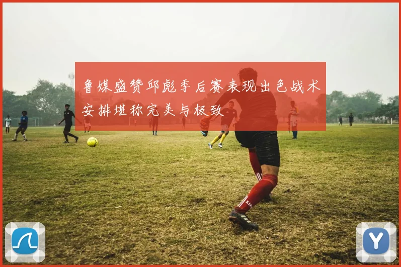 鲁媒盛赞邱彪季后赛表现出色战术安排堪称完美与极致