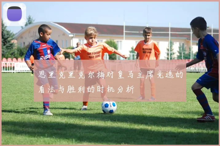 恩里克里克尔梅对皇马主席竞选的看法与胜利的时机分析