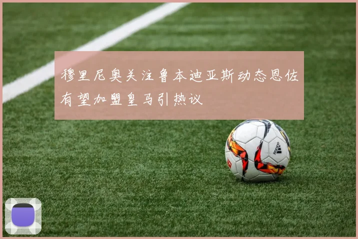穆里尼奥关注鲁本迪亚斯动态恩佐有望加盟皇马引热议