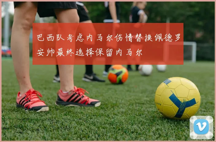 巴西队考虑内马尔伤情替换佩德罗安帅最终选择保留内马尔