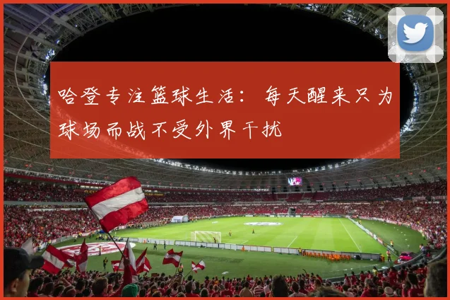 哈登专注篮球生活：每天醒来只为球场而战不受外界干扰