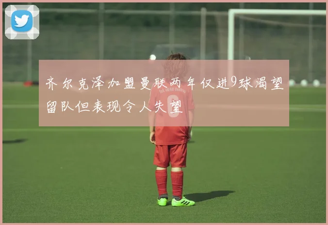 齐尔克泽加盟曼联两年仅进9球渴望留队但表现令人失望
